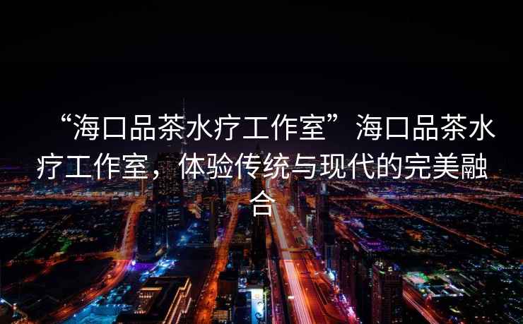 “海口品茶水療工作室”?？谄凡杷煿ぷ魇?，體驗傳統(tǒng)與現(xiàn)代的完美融合