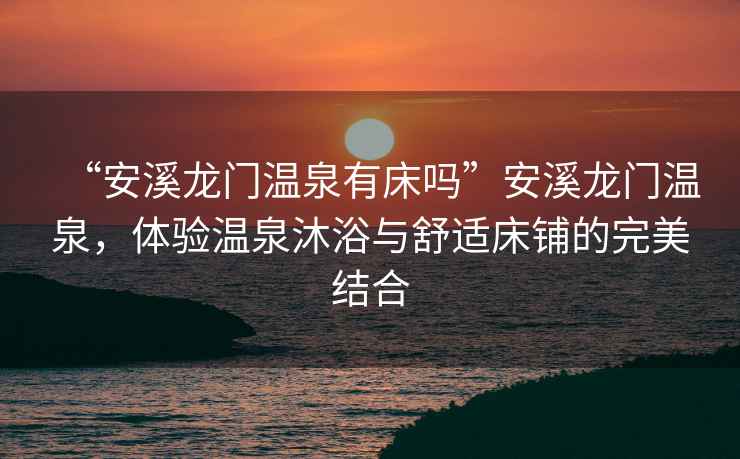 “安溪龍門溫泉有床嗎”安溪龍門溫泉，體驗溫泉沐浴與舒適床鋪的完美結(jié)合