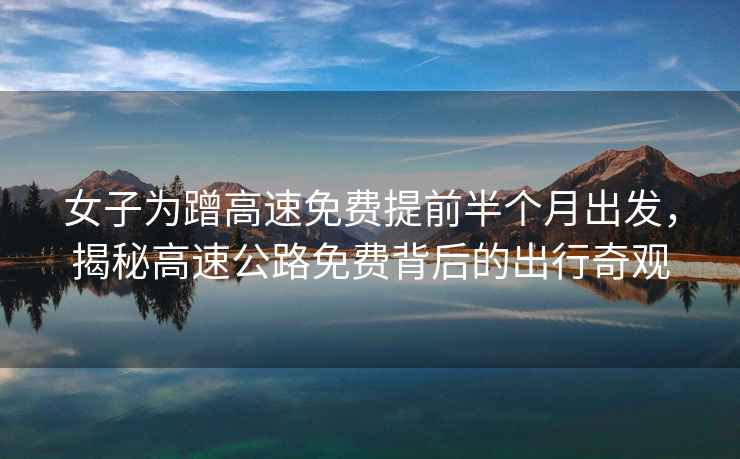 女子為蹭高速免費(fèi)提前半個(gè)月出發(fā)，揭秘高速公路免費(fèi)背后的出行奇觀