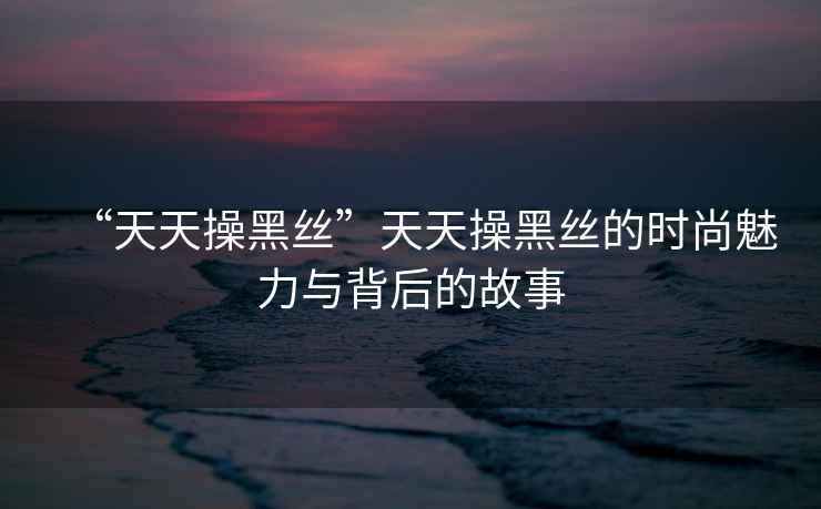 “天天操黑絲”天天操黑絲的時(shí)尚魅力與背后的故事
