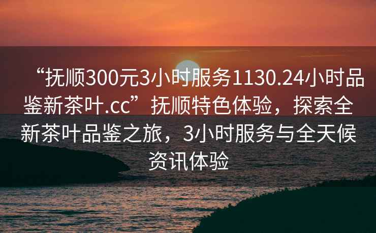 “撫順300元3小時(shí)服務(wù)1130.24小時(shí)品鑒新茶葉.cc”撫順特色體驗(yàn)，探索全新茶葉品鑒之旅，3小時(shí)服務(wù)與全天候資訊體驗(yàn)