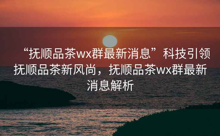 “撫順品茶wx群最新消息”科技引領撫順品茶新風尚，撫順品茶wx群最新消息解析