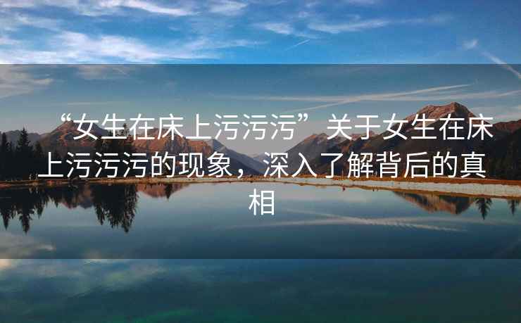 “女生在床上污污污”關(guān)于女生在床上污污污的現(xiàn)象，深入了解背后的真相