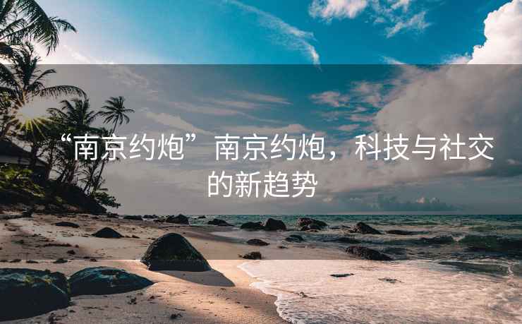 “南京約炮”南京約炮，科技與社交的新趨勢(shì)