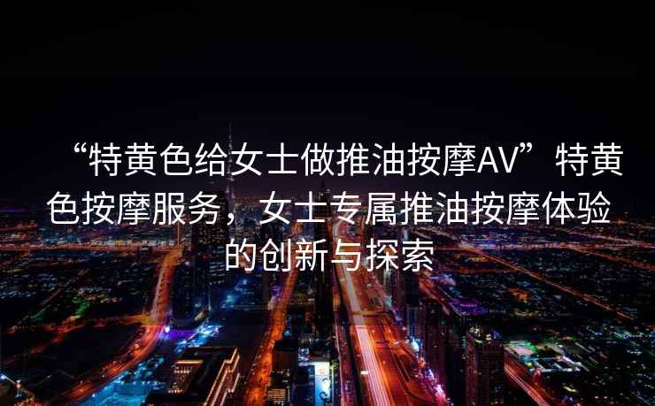 “特黃色給女士做推油按摩AV”特黃色按摩服務(wù)，女士專屬推油按摩體驗的創(chuàng)新與探索