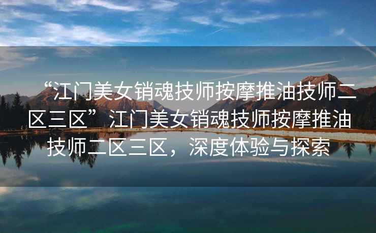 “江門美女銷魂技師按摩推油技師二區(qū)三區(qū)”江門美女銷魂技師按摩推油技師二區(qū)三區(qū)，深度體驗(yàn)與探索