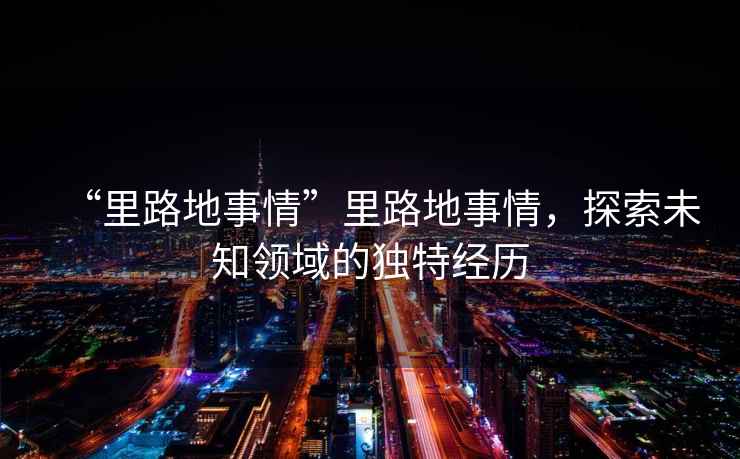 “里路地事情”里路地事情，探索未知領(lǐng)域的獨特經(jīng)歷