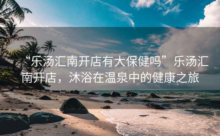 “樂湯匯南開店有大保健嗎”樂湯匯南開店，沐浴在溫泉中的健康之旅