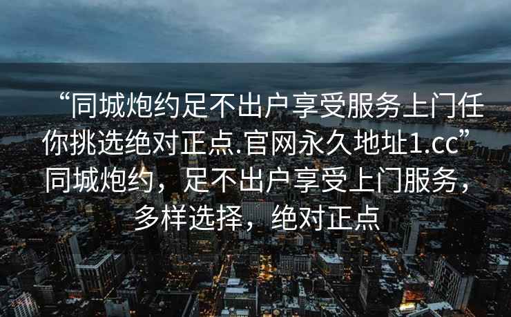 “同城炮約足不出戶享受服務(wù)上門任你挑選絕對正點.官網(wǎng)永久地址1.cc”同城炮約，足不出戶享受上門服務(wù)，多樣選擇，絕對正點