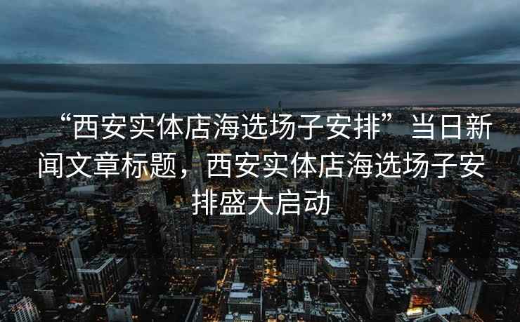 “西安實(shí)體店海選場(chǎng)子安排”當(dāng)日新聞文章標(biāo)題，西安實(shí)體店海選場(chǎng)子安排盛大啟動(dòng)