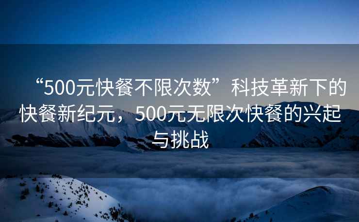 “500元快餐不限次數(shù)”科技革新下的快餐新紀(jì)元，500元無(wú)限次快餐的興起與挑戰(zhàn)