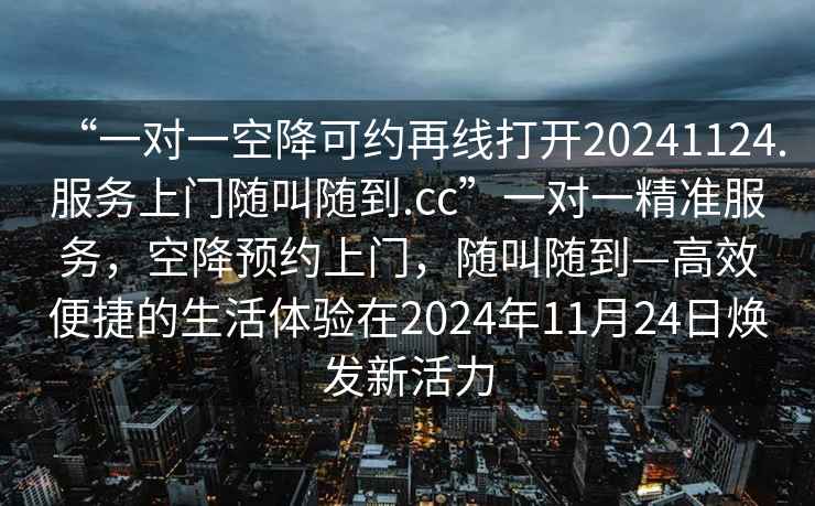“一對(duì)一空降可約再線打開(kāi)20241124.服務(wù)上門隨叫隨到.cc”一對(duì)一精準(zhǔn)服務(wù)，空降預(yù)約上門，隨叫隨到—高效便捷的生活體驗(yàn)在2024年11月24日煥發(fā)新活力