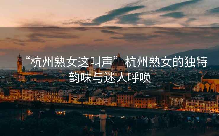 “杭州熟女這叫聲”杭州熟女的獨(dú)特韻味與迷人呼喚