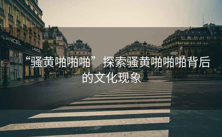 “騷黃啪啪啪”探索騷黃啪啪啪背后的文化現(xiàn)象
