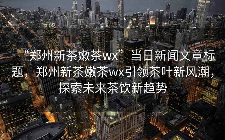 “鄭州新茶嫩茶wx”當日新聞文章標題，鄭州新茶嫩茶wx引領茶葉新風潮，探索未來茶飲新趨勢