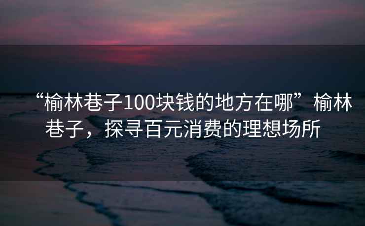 “榆林巷子100塊錢的地方在哪”榆林巷子，探尋百元消費(fèi)的理想場所