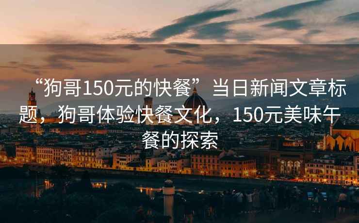 “狗哥150元的快餐”當(dāng)日新聞文章標(biāo)題，狗哥體驗(yàn)快餐文化，150元美味午餐的探索