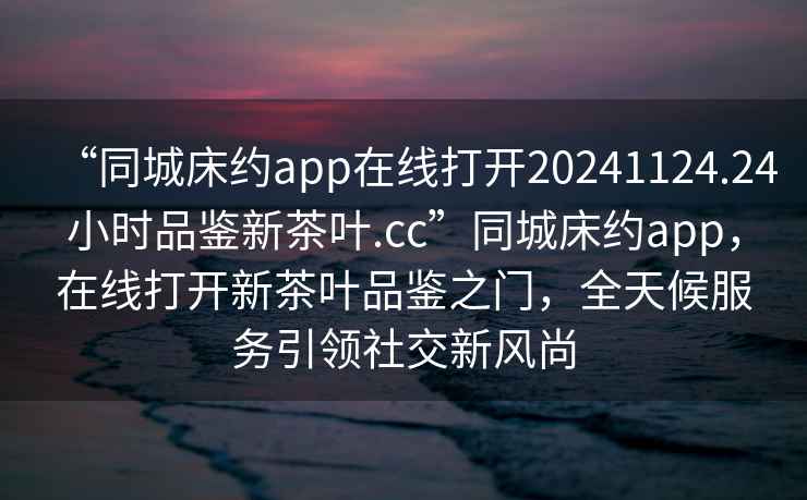 “同城床約app在線打開(kāi)20241124.24小時(shí)品鑒新茶葉.cc”同城床約app，在線打開(kāi)新茶葉品鑒之門(mén)，全天候服務(wù)引領(lǐng)社交新風(fēng)尚