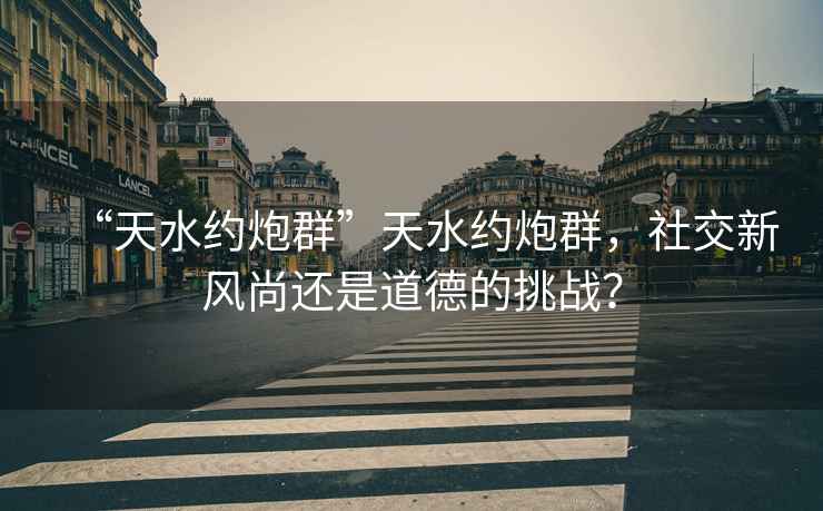 “天水約炮群”天水約炮群，社交新風(fēng)尚還是道德的挑戰(zhàn)？