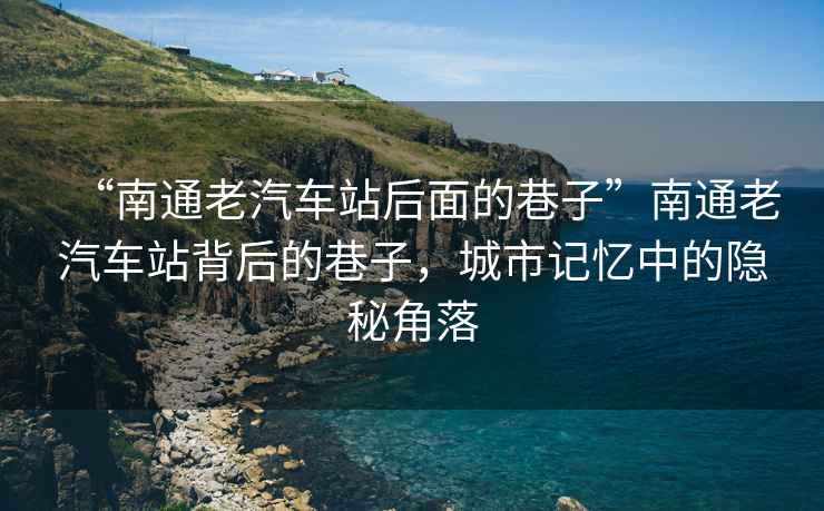 “南通老汽車(chē)站后面的巷子”南通老汽車(chē)站背后的巷子，城市記憶中的隱秘角落