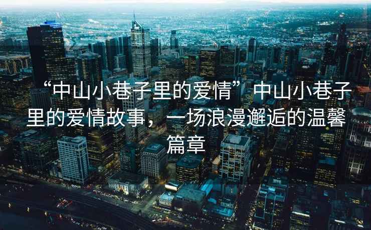 “中山小巷子里的愛情”中山小巷子里的愛情故事，一場浪漫邂逅的溫馨篇章