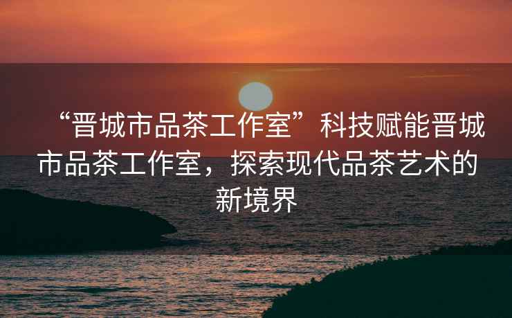 “晉城市品茶工作室”科技賦能晉城市品茶工作室，探索現(xiàn)代品茶藝術的新境界