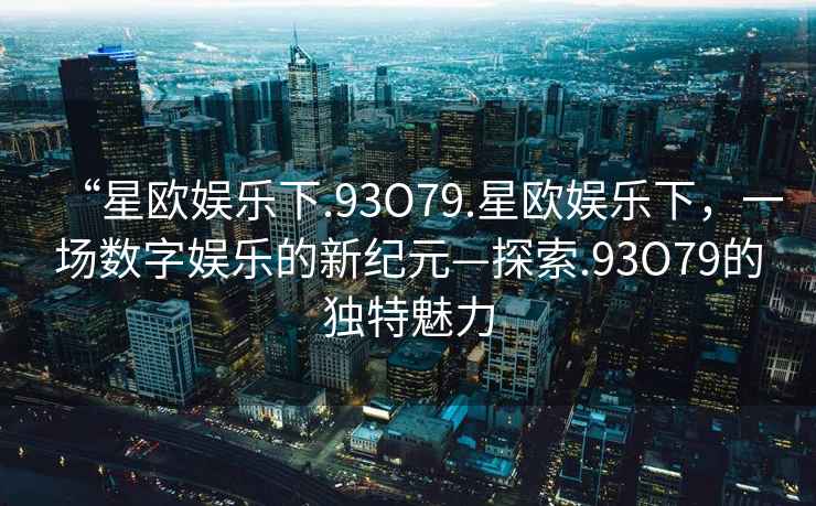 “星歐娛樂下.93O79.星歐娛樂下，一場數(shù)字娛樂的新紀(jì)元—探索.93O79的獨(dú)特魅力