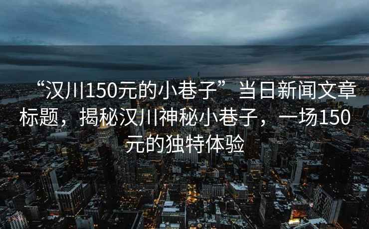 “漢川150元的小巷子”當(dāng)日新聞文章標(biāo)題，揭秘漢川神秘小巷子，一場(chǎng)150元的獨(dú)特體驗(yàn)