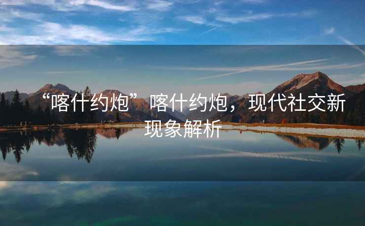 “喀什約炮”喀什約炮，現(xiàn)代社交新現(xiàn)象解析