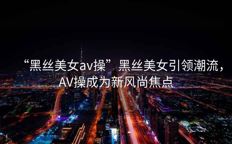 “黑絲美女a(chǎn)v操”黑絲美女引領(lǐng)潮流，AV操成為新風(fēng)尚焦點(diǎn)