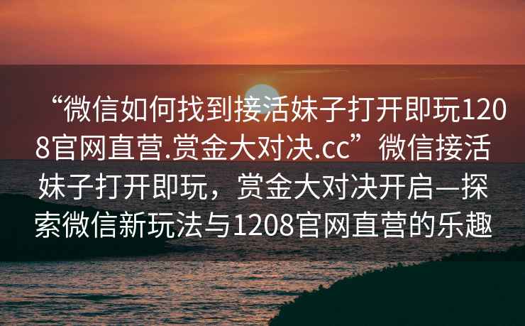 “微信如何找到接活妹子打開即玩1208官網(wǎng)直營(yíng).賞金大對(duì)決.cc”微信接活妹子打開即玩，賞金大對(duì)決開啟—探索微信新玩法與1208官網(wǎng)直營(yíng)的樂趣