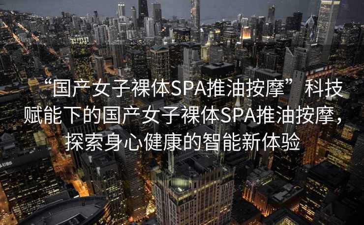 “國產(chǎn)女子裸體SPA推油按摩”科技賦能下的國產(chǎn)女子裸體SPA推油按摩，探索身心健康的智能新體驗
