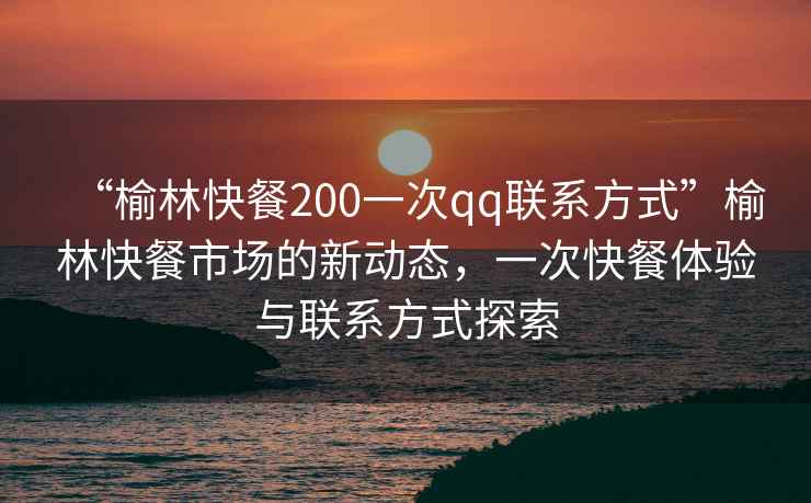 “榆林快餐200一次qq聯(lián)系方式”榆林快餐市場的新動態(tài)，一次快餐體驗與聯(lián)系方式探索