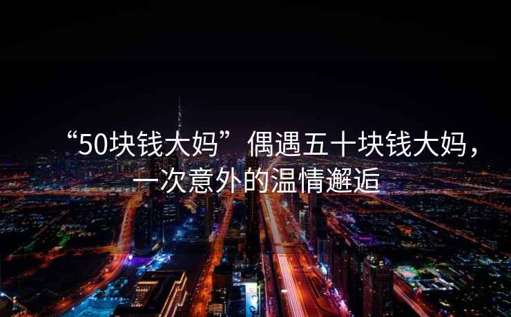 “50塊錢大媽”偶遇五十塊錢大媽，一次意外的溫情邂逅