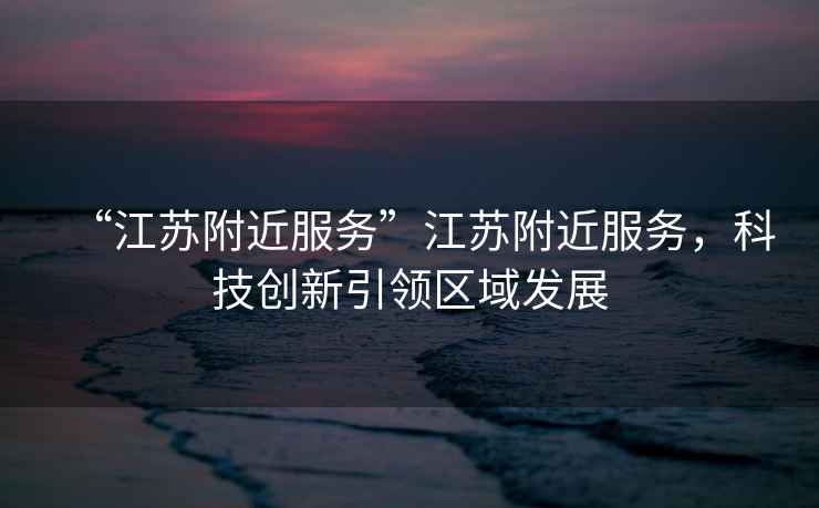 “江蘇附近服務(wù)”江蘇附近服務(wù)，科技創(chuàng)新引領(lǐng)區(qū)域發(fā)展