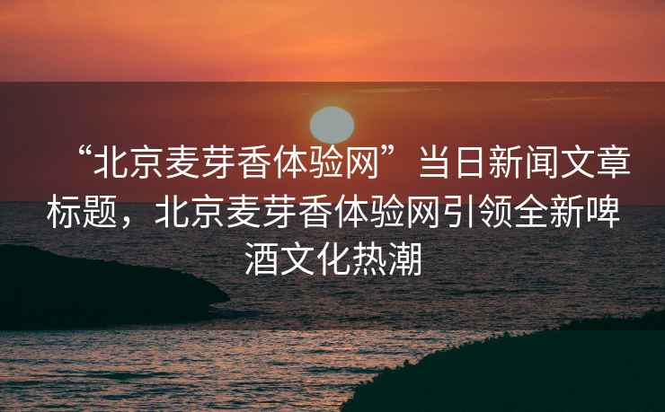 “北京麥芽香體驗網(wǎng)”當(dāng)日新聞文章標(biāo)題，北京麥芽香體驗網(wǎng)引領(lǐng)全新啤酒文化熱潮