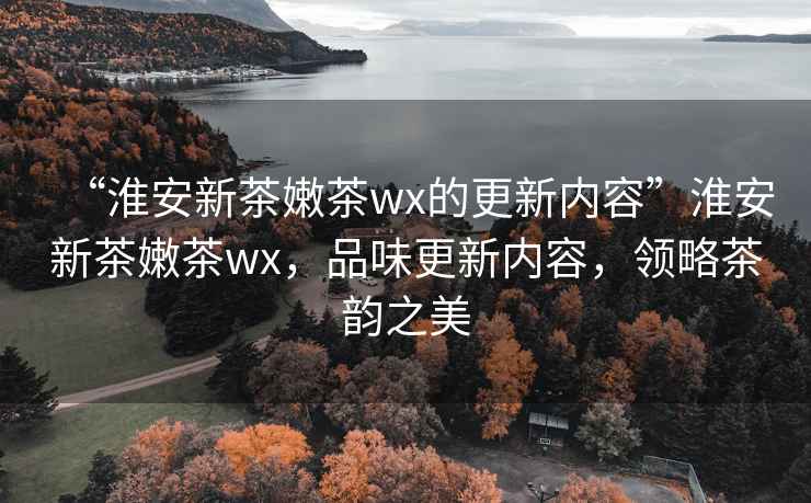 “淮安新茶嫩茶wx的更新內(nèi)容”淮安新茶嫩茶wx，品味更新內(nèi)容，領(lǐng)略茶韻之美