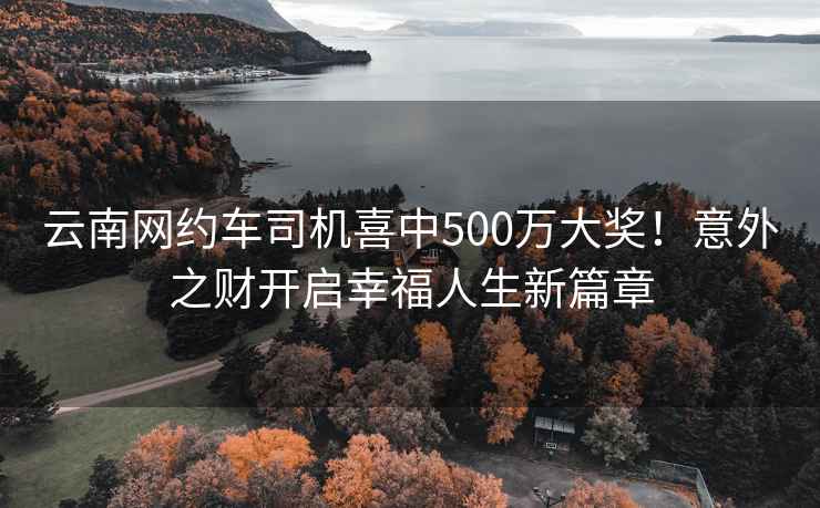 云南網(wǎng)約車司機喜中500萬大獎！意外之財開啟幸福人生新篇章