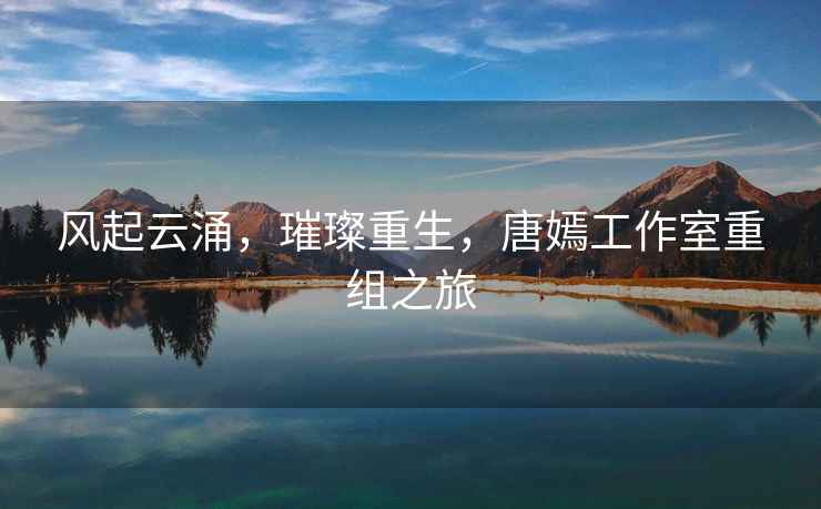 風(fēng)起云涌，璀璨重生，唐嫣工作室重組之旅