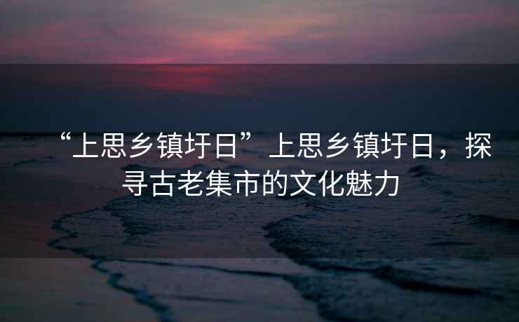 “上思鄉(xiāng)鎮(zhèn)圩日”上思鄉(xiāng)鎮(zhèn)圩日，探尋古老集市的文化魅力