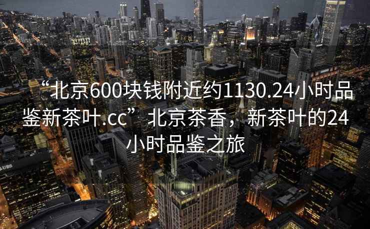 “北京600塊錢附近約1130.24小時品鑒新茶葉.cc”北京茶香，新茶葉的24小時品鑒之旅