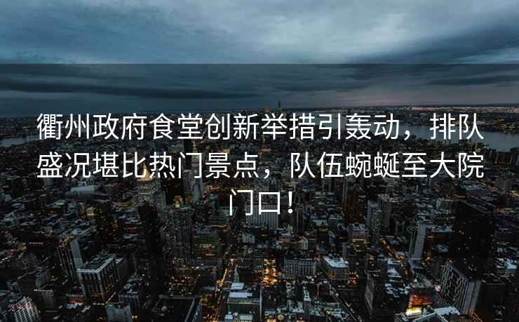 衢州政府食堂創(chuàng)新舉措引轟動，排隊盛況堪比熱門景點，隊伍蜿蜒至大院門口！