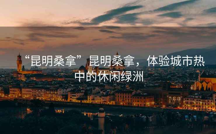 “昆明桑拿”昆明桑拿，體驗(yàn)城市熱中的休閑綠洲
