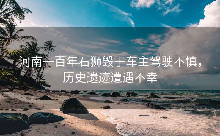 河南一百年石獅毀于車主駕駛不慎，歷史遺跡遭遇不幸