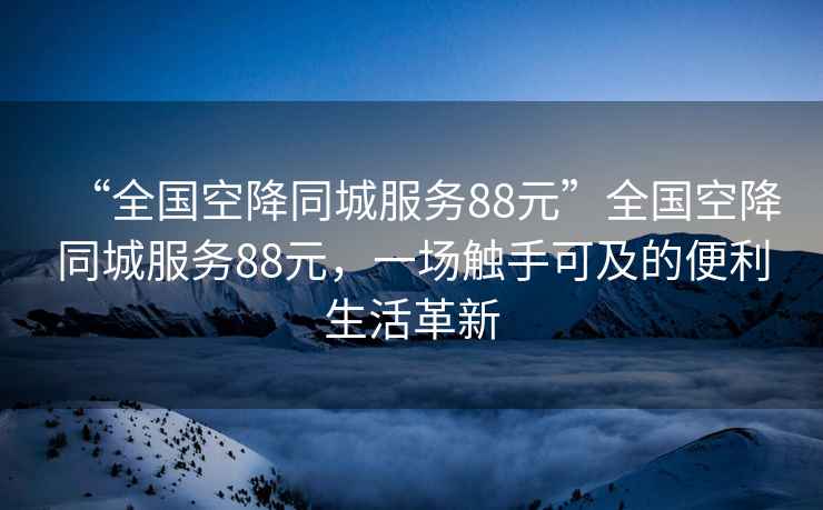 “全國空降同城服務(wù)88元”全國空降同城服務(wù)88元，一場觸手可及的便利生活革新