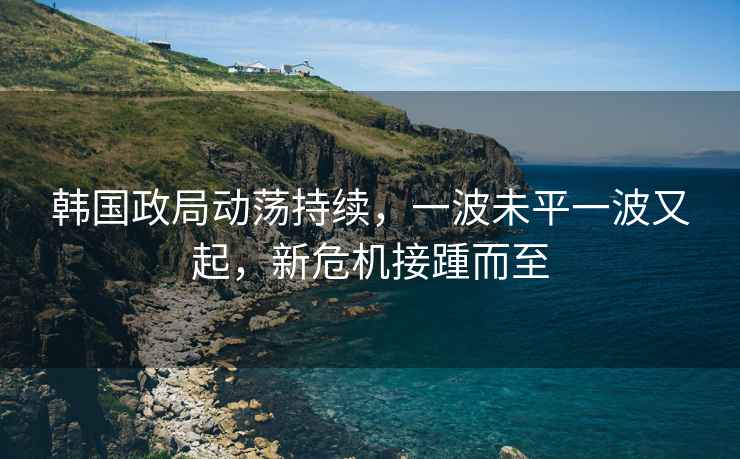 韓國政局動蕩持續(xù)，一波未平一波又起，新危機(jī)接踵而至
