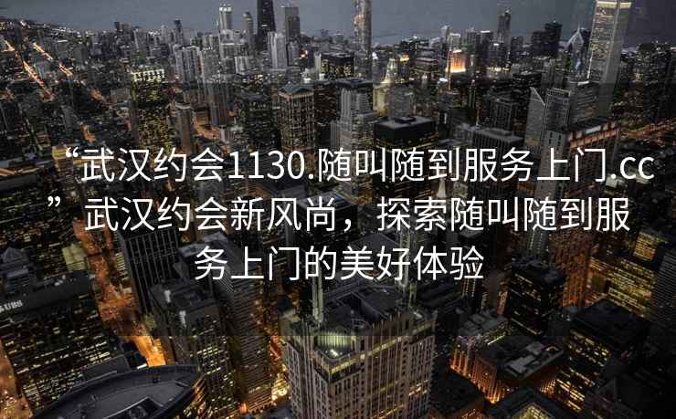 “武漢約會1130.隨叫隨到服務(wù)上門.cc”武漢約會新風(fēng)尚，探索隨叫隨到服務(wù)上門的美好體驗(yàn)