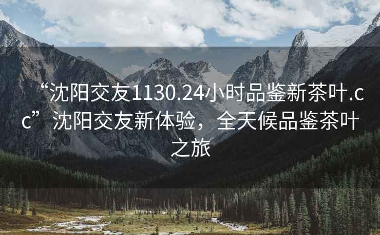 “沈陽交友1130.24小時(shí)品鑒新茶葉.cc”沈陽交友新體驗(yàn)，全天候品鑒茶葉之旅