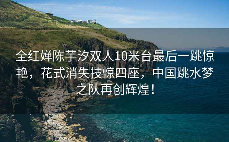 全紅嬋陳芋汐雙人10米臺(tái)最后一跳驚艷，花式消失技驚四座，中國(guó)跳水夢(mèng)之隊(duì)再創(chuàng)輝煌！