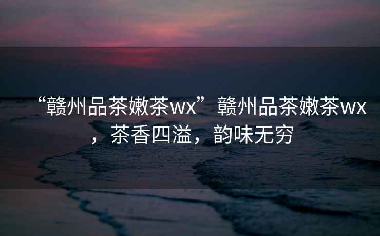 “贛州品茶嫩茶wx”贛州品茶嫩茶wx，茶香四溢，韻味無窮